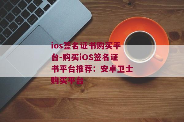 ios签名证书购买平台-购买iOS签名证书平台推荐：安卓卫士购买平台