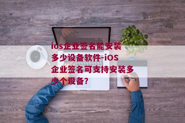 ios企业签名能安装多少设备软件-iOS企业签名可支持安装多少个设备？